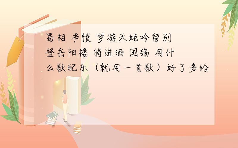 蜀相 书愤 梦游天姥吟留别 登岳阳楼 将进酒 国殇 用什么歌配乐（就用一首歌）好了多给