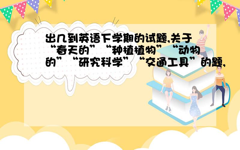 出几到英语下学期的试题,关于“春天的”“种植植物”“动物的”“研究科学”“交通工具”的题,