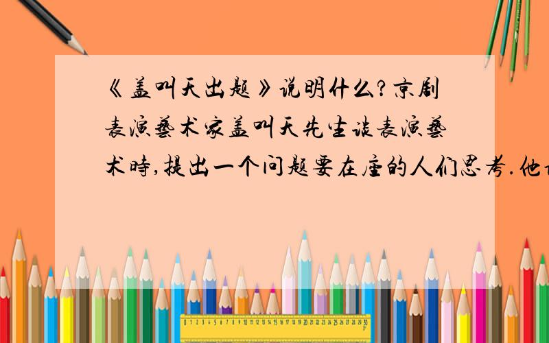 《盖叫天出题》说明什么?京剧表演艺术家盖叫天先生谈表演艺术时,提出一个问题要在座的人们思考.他说,有一条河,河上有一座独木桥,只能容一个人通过.河东河西有两个人,一个从东来,一个