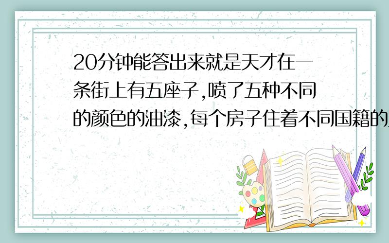 20分钟能答出来就是天才在一条街上有五座子,喷了五种不同的颜色的油漆,每个房子住着不同国籍的人,每个人喝不同的饮料,养不同的宠物,抽不同牌子的烟.谁养鱼提示：1 、英国人住红色的房