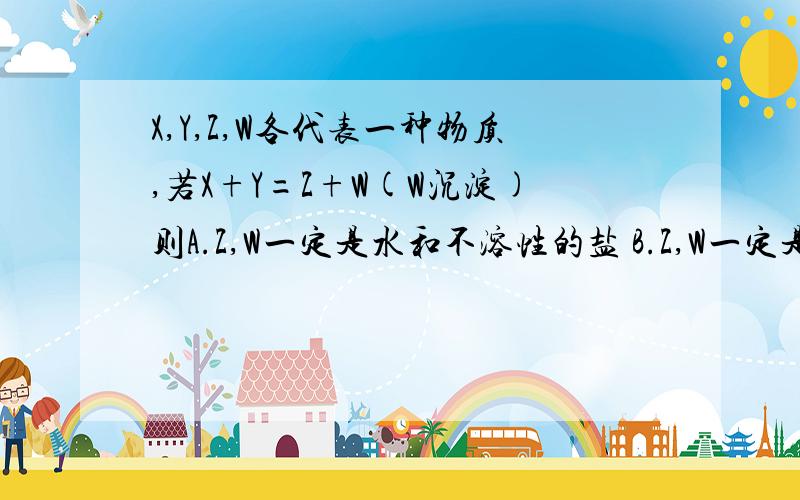 X,Y,Z,W各代表一种物质,若X+Y=Z+W(W沉淀)则A.Z,W一定是水和不溶性的盐 B.Z,W一定是两种盐 C.X,Y之间发生的反应不可能是碱性氧化物与水的反应 D.X,Y之间发生的反应不可能是碱性氧化物与水的反应