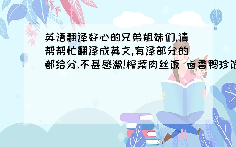 英语翻译好心的兄弟姐妹们,请帮帮忙翻译成英文,有译部分的都给分,不甚感激!榨菜肉丝饭 卤香鸭珍饭 台北卤肉饭 红焖牛腩饭 红烧大排饭 卤香鸡腿饭营养套餐