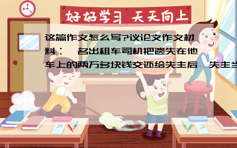 这篇作文怎么写?议论文作文材料：一名出租车司机把遗失在他车上的两万多块钱交还给失主后,失主当着他的面数了三遍.