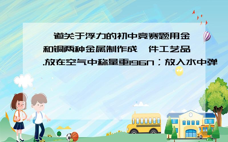 一道关于浮力的初中竞赛题用金和铜两种金属制作成一件工艺品.放在空气中称量重196N；放入水中弹簧秤显示178N.已知铜和金的密度分别为8900KG/立方米和19300KG/立方米.求各用铜和金多少G.