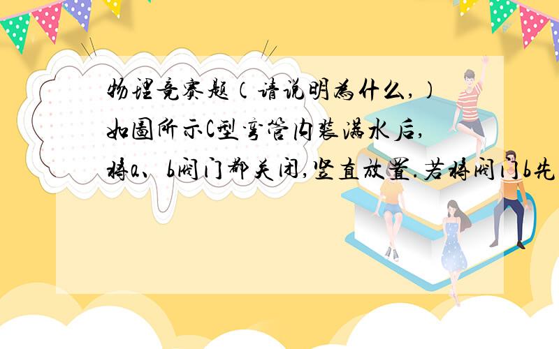 物理竞赛题（请说明为什么,）如图所示C型弯管内装满水后,将a、b阀门都关闭,竖直放置.若将阀门b先打开再把a打开,水将（ ）A、 b处流出,a处不流出B、b处不流出,a处流出C、两处都流出D、两处