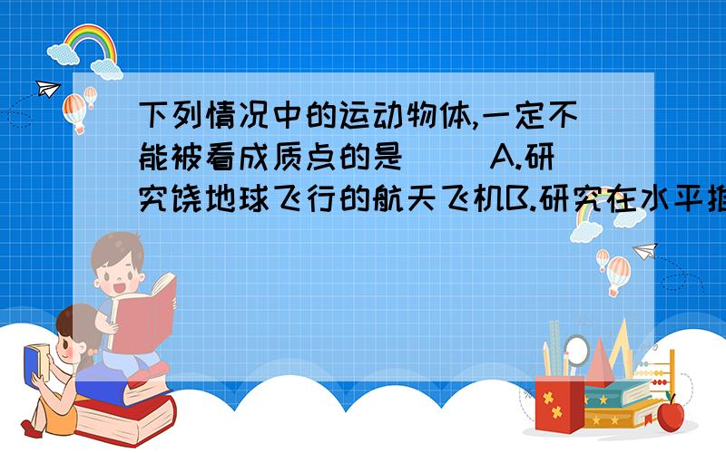 下列情况中的运动物体,一定不能被看成质点的是（ ）A.研究饶地球飞行的航天飞机B.研究在水平推力作用下沿水平地面运动的木箱C.研究从北京开往上海的一列火车D.研究飞行过程中的直升螺