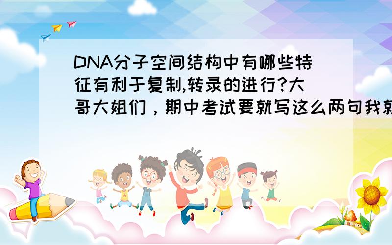 DNA分子空间结构中有哪些特征有利于复制,转录的进行?大哥大姐们，期中考试要就写这么两句我就死定了、、、不要吝啬嘛~