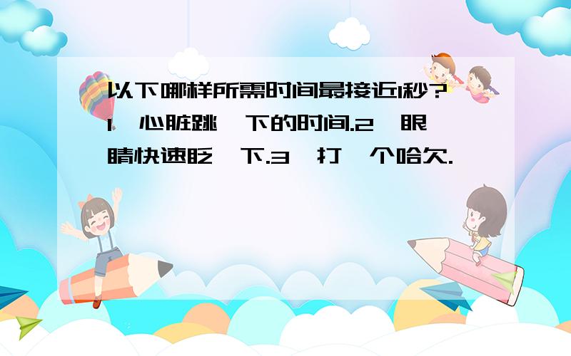 以下哪样所需时间最接近1秒?1、心脏跳一下的时间.2、眼睛快速眨一下.3、打一个哈欠.