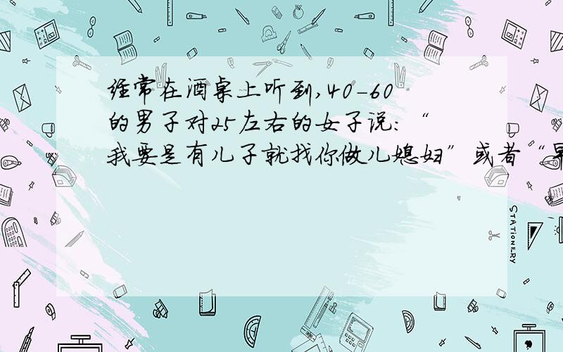 经常在酒桌上听到,40-60的男子对25左右的女子说：“我要是有儿子就找你做儿媳妇”或者“早点认识你就找你做儿媳妇”之类的,还是酒桌上惯用的场面话?很好奇啊,哈哈