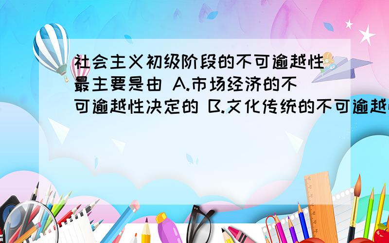 社会主义初级阶段的不可逾越性最主要是由 A.市场经济的不可逾越性决定的 B.文化传统的不可逾越性决定的 社会主义初级阶段的不可逾越性最主要是由A.市场经济的不可逾越性决定的B.文化