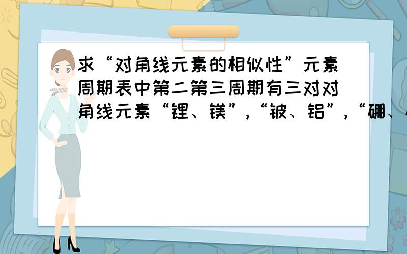 求“对角线元素的相似性”元素周期表中第二第三周期有三对对角线元素“锂、镁”,“铍、铝”,“硼、硅”的性质有相似性.请问它们的那些性质相似,又有哪些性质不同?（越详细越好）.并