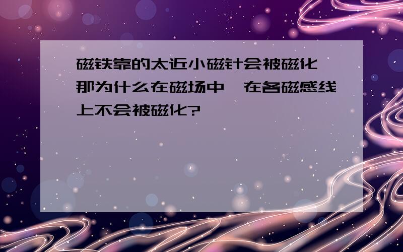 磁铁靠的太近小磁针会被磁化,那为什么在磁场中,在各磁感线上不会被磁化?