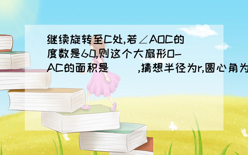 继续旋转至C处,若∠AOC的度数是60,则这个大扇形O-AC的面积是（ ）,猜想半径为r,圆心角为n°的扇形的面积是（ ）圆的一条半径OA为4厘米,将这条半径绕圆心O旋转至B处,若∠ABO的度数是1°,则这个