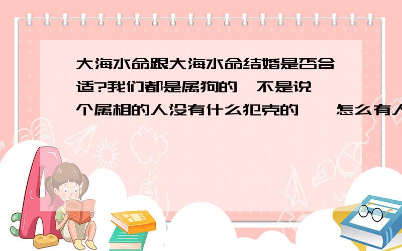 大海水命跟大海水命结婚是否合适?我们都是属狗的,不是说一个属相的人没有什么犯克的嘛,怎么有人说大海水命跟大海水命结婚不合适,说什么水太多了.这有什么说法?请哪位懂的指点指点.