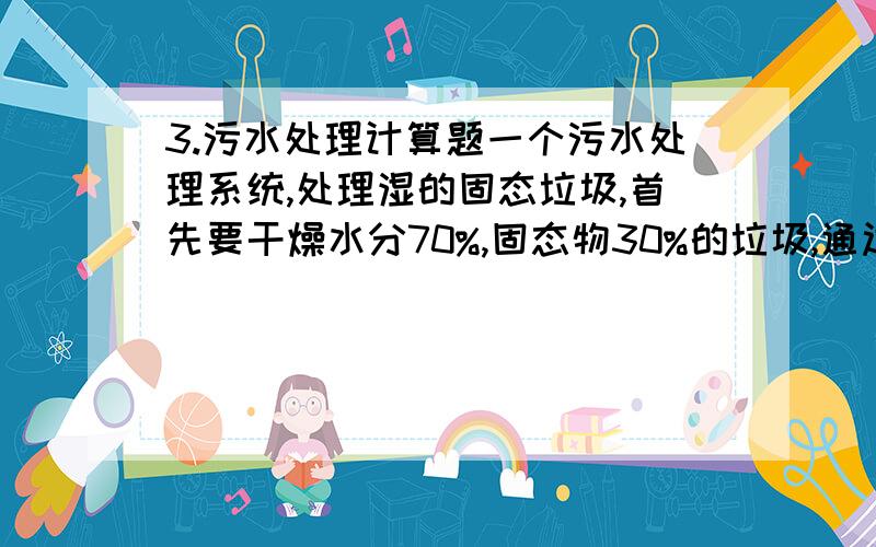 3.污水处理计算题一个污水处理系统,处理湿的固态垃圾,首先要干燥水分70%,固态物30%的垃圾,通过干燥机,水分含有量减少为25%求通过干燥机,除去的水分量是多少