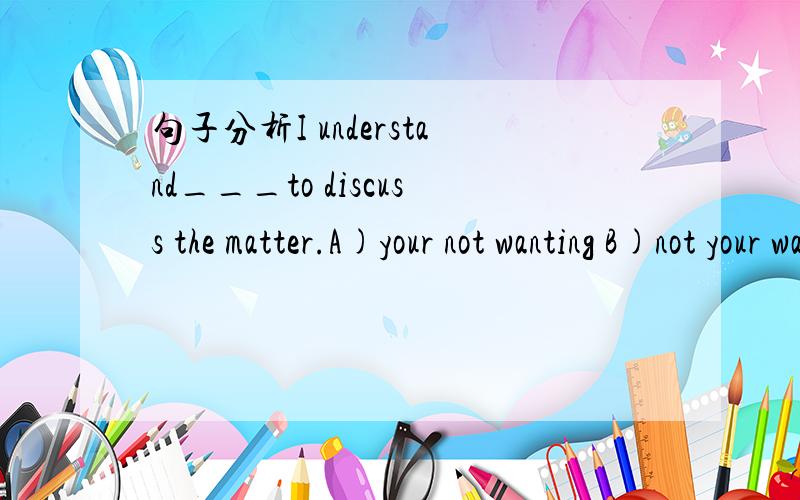 句子分析I understand___to discuss the matter.A)your not wanting B)not your wanting C)you not to wa