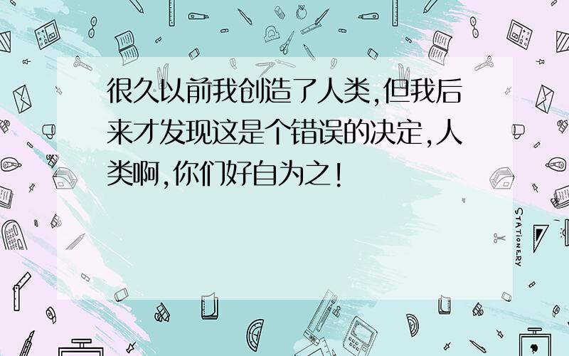 很久以前我创造了人类,但我后来才发现这是个错误的决定,人类啊,你们好自为之!