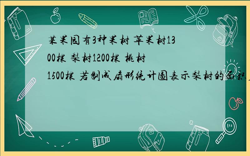 某果园有3种果树 苹果树1300棵 梨树1200棵 桃树1500棵 若制成扇形统计图表示梨树的面积应占圆的百分之几