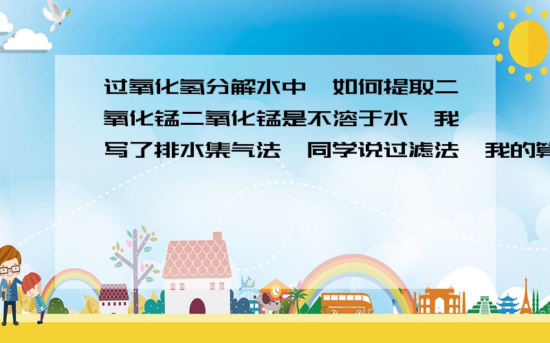 过氧化氢分解水中,如何提取二氧化锰二氧化锰是不溶于水,我写了排水集气法,同学说过滤法,我的算对吗?