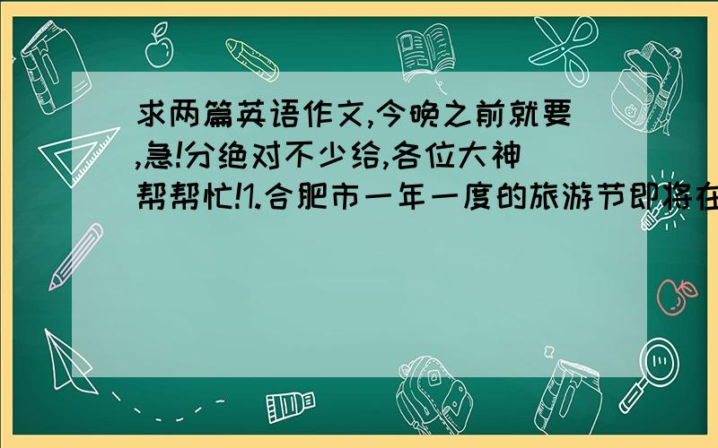 求两篇英语作文,今晚之前就要,急!分绝对不少给,各位大神帮帮忙!1.合肥市一年一度的旅游节即将在和平广场举行,假如你是李华,希望成为合肥旅游节的一名志愿者,请根据信息写一封自我推荐