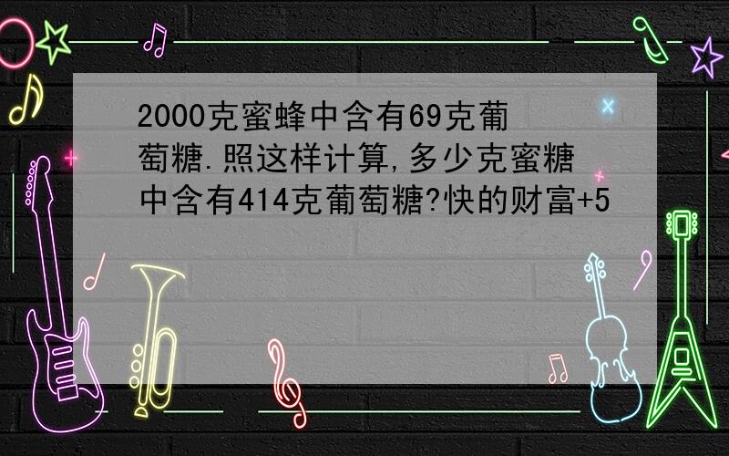 2000克蜜蜂中含有69克葡萄糖.照这样计算,多少克蜜糖中含有414克葡萄糖?快的财富+5