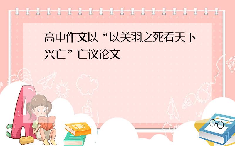 高中作文以“以关羽之死看天下兴亡”亡议论文