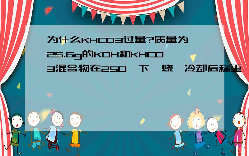 为什么KHCO3过量?质量为25.6g的KOH和KHCO3混合物在250℃下煅烧,冷却后称重,减少4.9 g,则原混合物中KOH和KHCO3的关系是（）.(A)KOH>KHCO3 (B)KOH