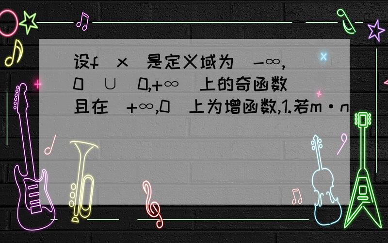 设f（x）是定义域为（-∞,0）∪（0,+∞）上的奇函数且在（+∞,0）上为增函数,1.若m·n