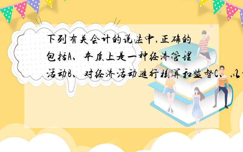 下列有关会计的说法中,正确的包括A、本质上是一种经济管理活动B、对经济活动进行核算和监督C、以货币为主要计量单位D、核算特定主体的经济活动