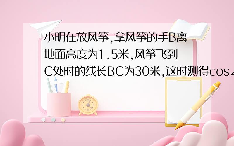 小明在放风筝,拿风筝的手B离地面高度为1.5米,风筝飞到C处时的线长BC为30米,这时测得cos∠CBD=1/2,求此时风筝离地面的高度．（结果精确到0.1米,√3≈1.73）