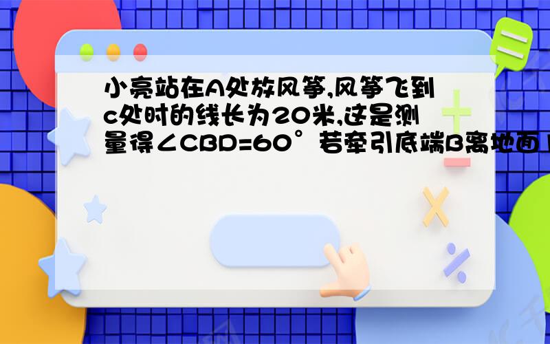 小亮站在A处放风筝,风筝飞到c处时的线长为20米,这是测量得∠CBD=60°若牵引底端B离地面1.5米,求此时风筝离地面的高度（结果精确到0.1米,参考数据：√3≈1.732）