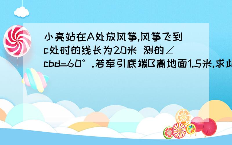 小亮站在A处放风筝,风筝飞到c处时的线长为20米 测的∠cbd=60°.若牵引底端B离地面1.5米,求此时风筝离地面的高度（结果精确到0.1米,参考数据：√3≈1.732）如图所示