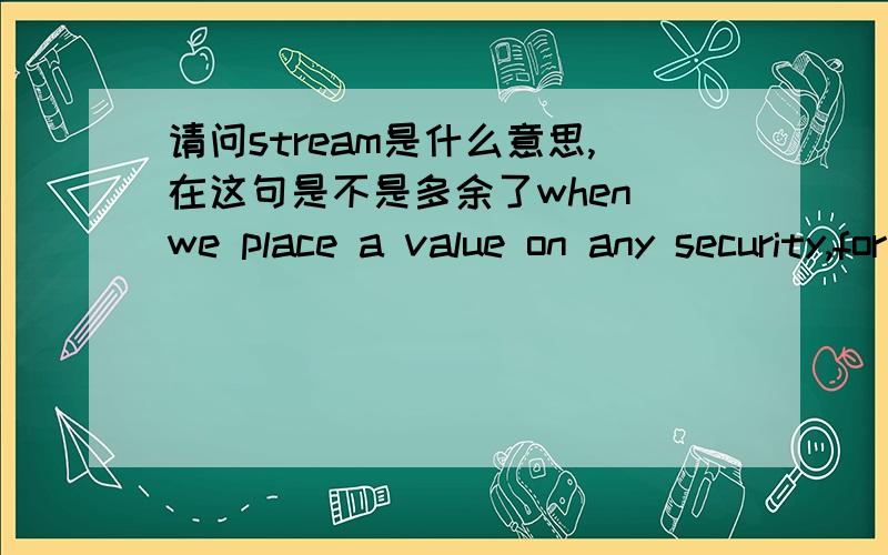 请问stream是什么意思,在这句是不是多余了when we place a value on any security,for example,we are attempting to determine the worth of a stream of future cash flows.这句话的意思我认为是当我们对任何一种证券估价时,