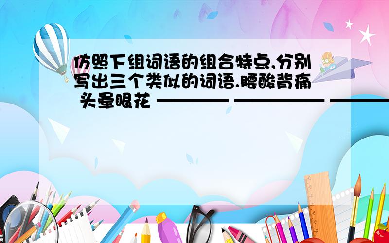 仿照下组词语的组合特点,分别写出三个类似的词语.腰酸背痛 头晕眼花 ———— ————— ————