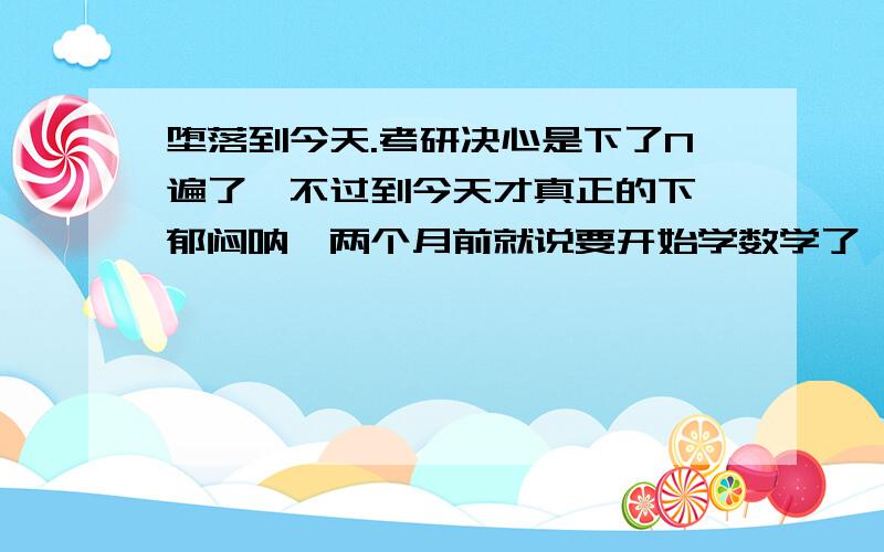 堕落到今天.考研决心是下了N遍了,不过到今天才真正的下,郁闷呐,两个月前就说要开始学数学了,但直到今天,数学成绩又不好,不知现在努力,我还来得及吗?新老朋友们,我郁闷极了.这次是没有