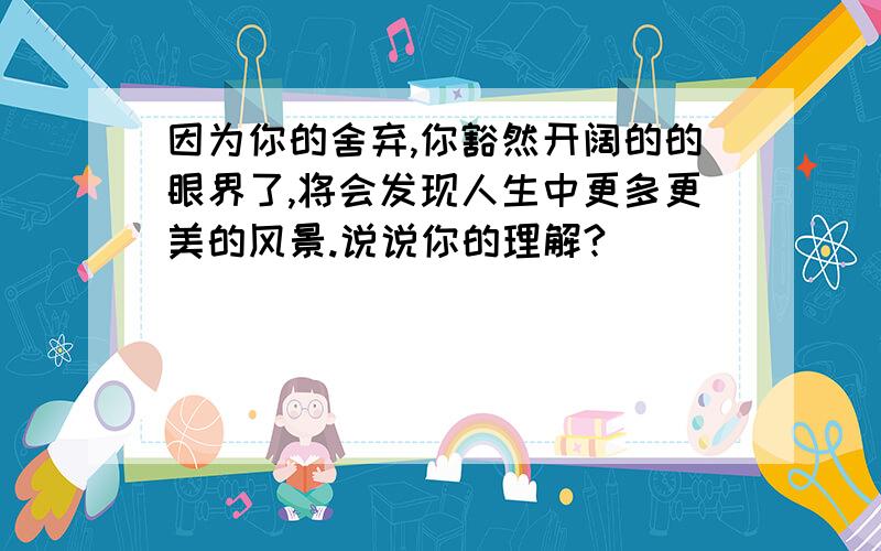 因为你的舍弃,你豁然开阔的的眼界了,将会发现人生中更多更美的风景.说说你的理解?