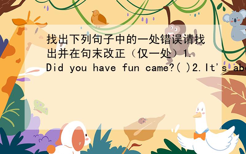 找出下列句子中的一处错误请找出并在句末改正（仅一处）1.Did you have fun came?( )2.It's about ten minutes walk to get there.( )