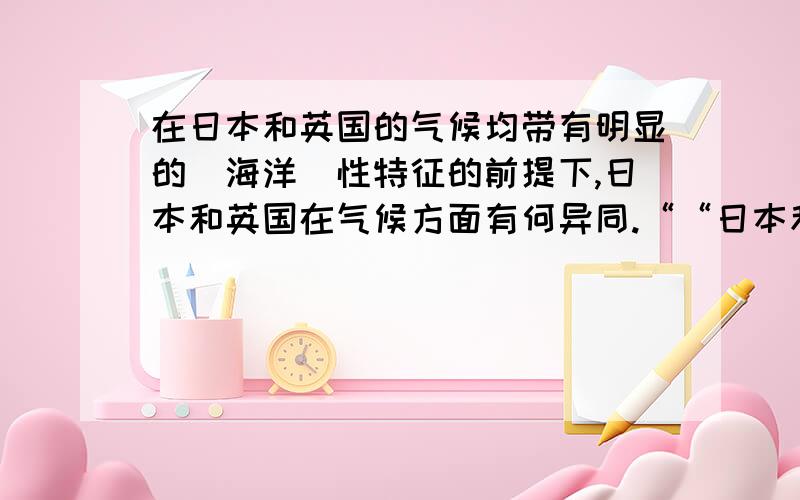 在日本和英国的气候均带有明显的（海洋）性特征的前提下,日本和英国在气候方面有何异同.““日本和英国的气候均带有明显的什么性特征,但气候类型不同,日本属于什么气候,英国于是什