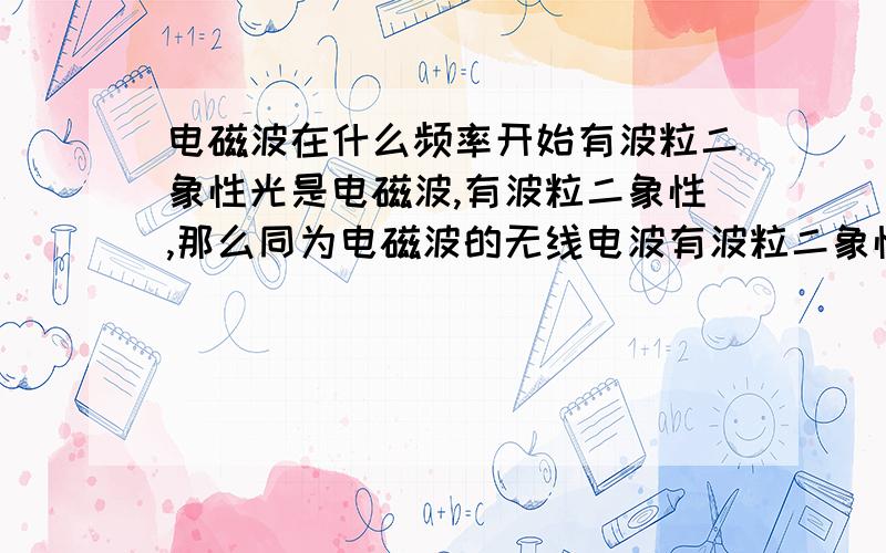 电磁波在什么频率开始有波粒二象性光是电磁波,有波粒二象性,那么同为电磁波的无线电波有波粒二象性吗?有的话,无线电波的粒是什么粒呢,不会也是光子吧.没有的话,那就是说在光波和无线