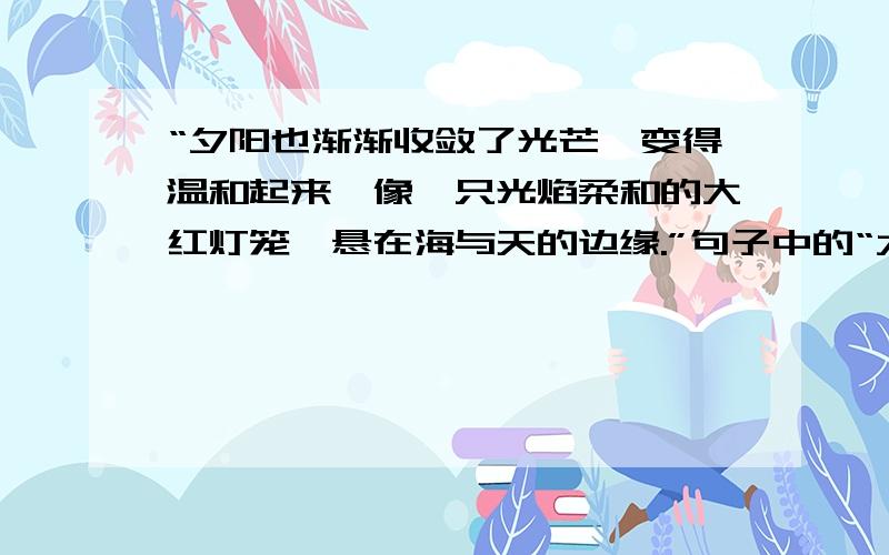 “夕阳也渐渐收敛了光芒,变得温和起来,像一只光焰柔和的大红灯笼,悬在海与天的边缘.”句子中的“大红灯笼”指的是（ ）.我觉得它还像（ ）和（ ）.