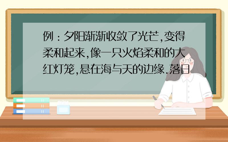 例：夕阳渐渐收敛了光芒,变得柔和起来,像一只火焰柔和的大红灯笼,悬在海与天的边缘.落日