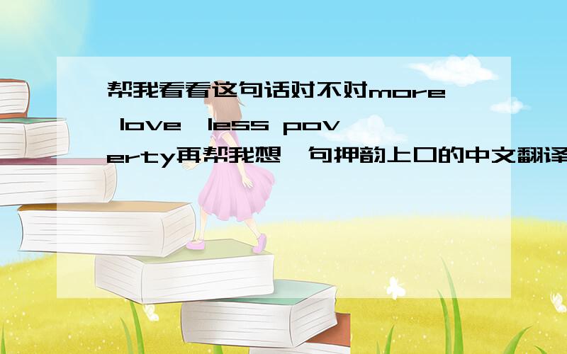 帮我看看这句话对不对more love,less poverty再帮我想一句押韵上口的中文翻译吧