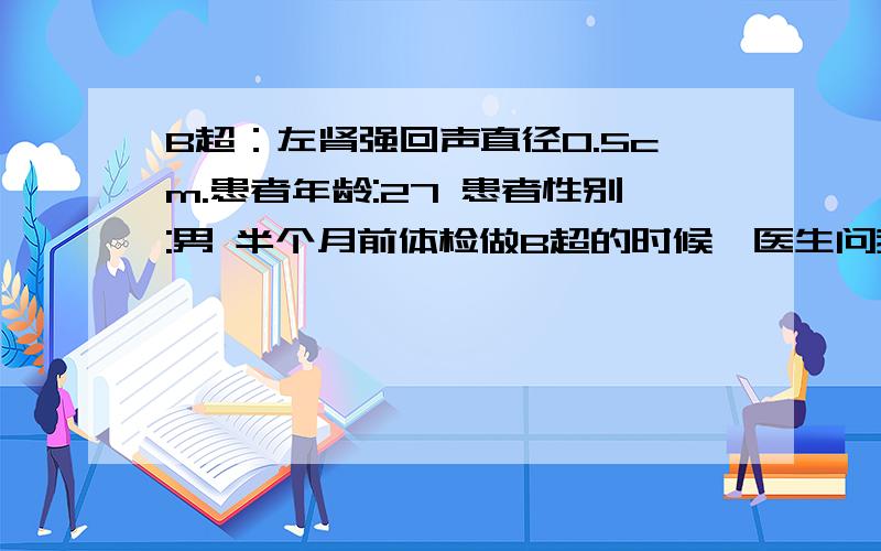 B超：左肾强回声直径0.5cm.患者年龄:27 患者性别:男 半个月前体检做B超的时候,医生问我知不知道身上有石头,他就说有结石,让我多喝水排掉.今天,拿到体检申报,上面写道:“左肾强回声直径0.5c