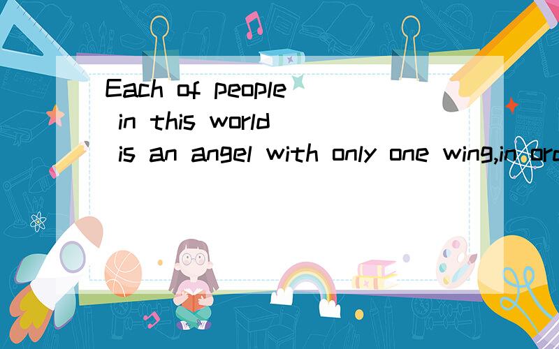 Each of people in this world is an angel with only one wing,in order to fly we must embrace each oth