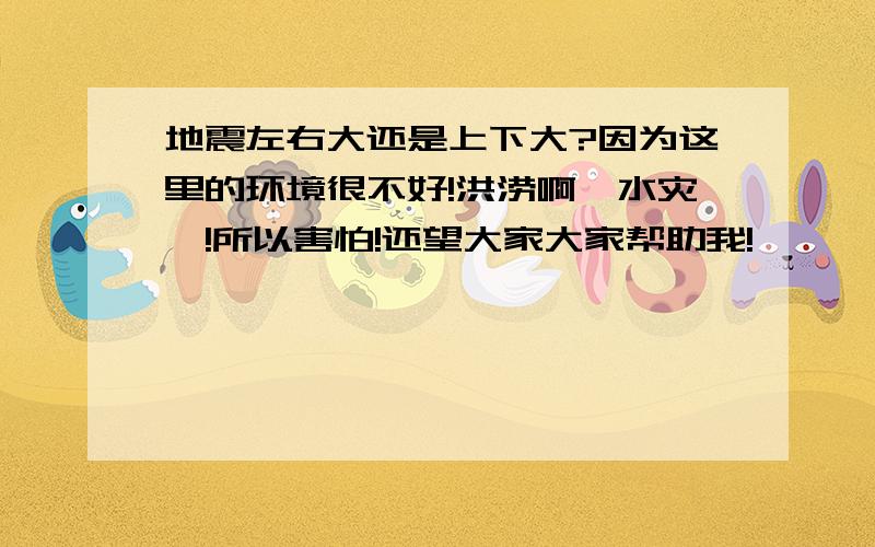 地震左右大还是上下大?因为这里的环境很不好!洪涝啊,水灾吖!所以害怕!还望大家大家帮助我!