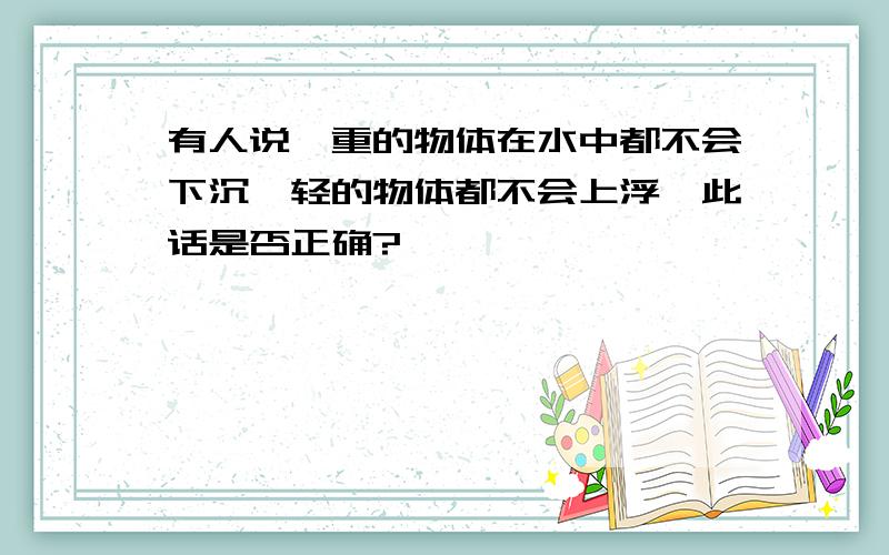 有人说,重的物体在水中都不会下沉,轻的物体都不会上浮,此话是否正确?