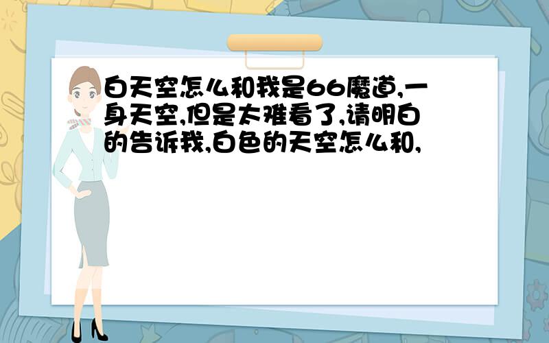 白天空怎么和我是66魔道,一身天空,但是太难看了,请明白的告诉我,白色的天空怎么和,