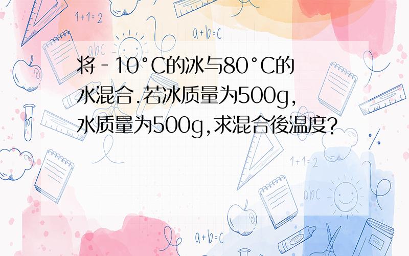 将‐10°C的冰与80°C的水混合.若冰质量为500g,水质量为500g,求混合後温度?