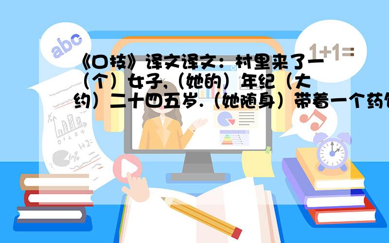 《口技》译文译文：村里来了一（个）女子,（她的）年纪（大约）二十四五岁.（她随身）带着一个药包,兜售她的医术.（村里）有（请她）看病的人,（可这)女子不能自己开处方,（要）等到