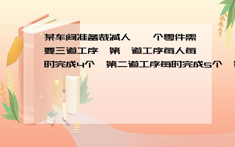 某车间准备裁减人,一个零件需要三道工序,第一道工序每人每时完成4个,第二道工序每时完成5个,第三道工每人每时完成7个.若合理安排人员,这个车间原来有100名人可裁减几名?